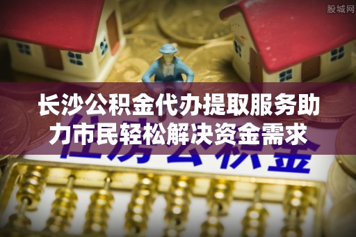 阜南长沙公积金代办提取服务助力市民轻松解决资金需求