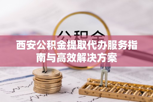 阜南西安公积金提取代办服务指南与高效解决方案