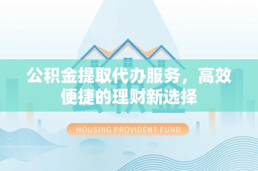 阜南公积金提取代办服务，高效便捷的理财新选择