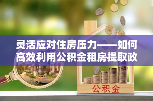 阜南灵活应对住房压力——如何高效利用公积金租房提取政策