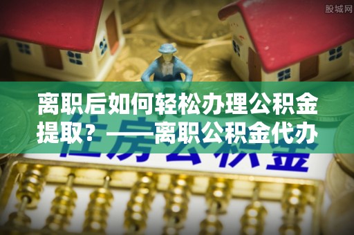 阜南离职后如何轻松办理公积金提取？——离职公积金代办提取服务详解