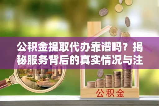 阜南公积金提取代办靠谱吗？揭秘服务背后的真实情况与注意事项
