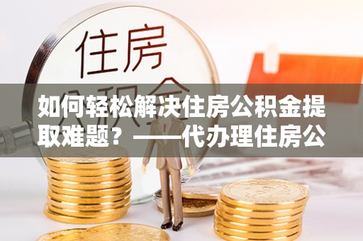 阜南如何轻松解决住房公积金提取难题？——代办理住房公积金提取服务解析