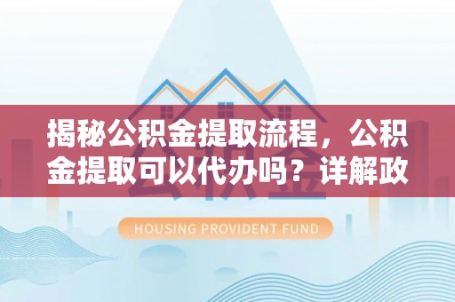 阜南揭秘公积金提取流程，公积金提取可以代办吗？详解政策与实操技巧