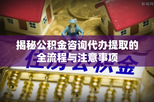 阜南揭秘公积金咨询代办提取的全流程与注意事项