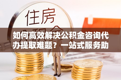 阜南如何高效解决公积金咨询代办提取难题？一站式服务助您轻松搞定