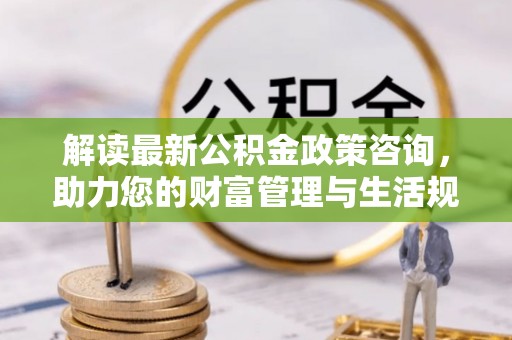 阜南解读最新公积金政策咨询，助力您的财富管理与生活规划