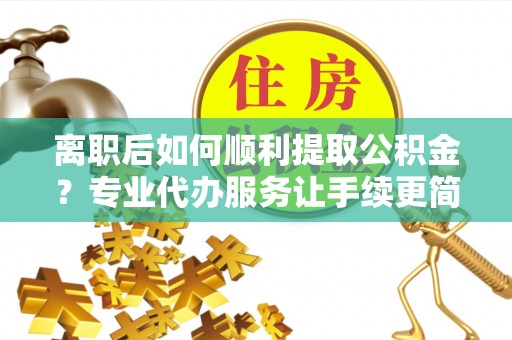 阜南离职后如何顺利提取公积金？专业代办服务让手续更简单