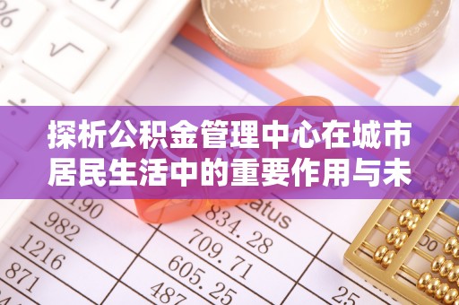 阜南探析公积金管理中心在城市居民生活中的重要作用与未来发展趋势
