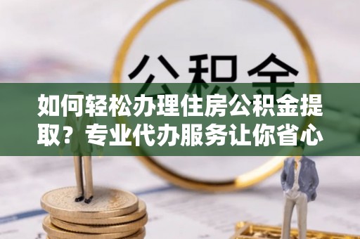阜南如何轻松办理住房公积金提取？专业代办服务让你省心无忧