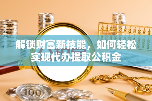 阜南解锁财富新技能，如何轻松实现代办提取公积金