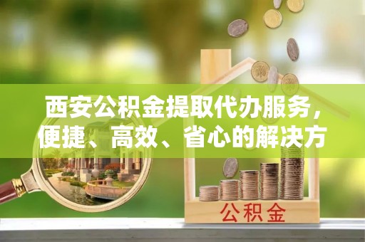 阜南西安公积金提取代办服务，便捷、高效、省心的解决方案